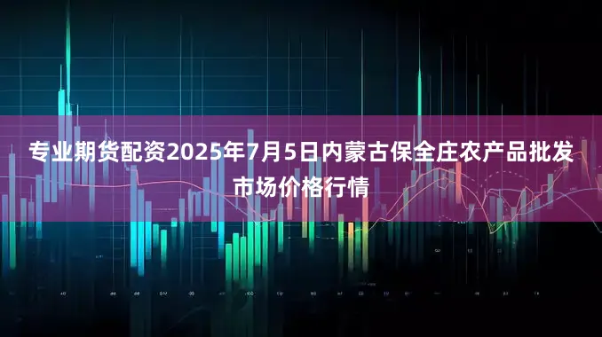 专业期货配资2025年7月5日内蒙古保全庄农产品批发市场价格行情