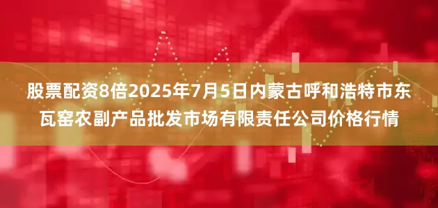 股票配资8倍2025年7月5日内蒙古呼和浩特市东瓦窑农副产品批发市场有限责任公司价格行情