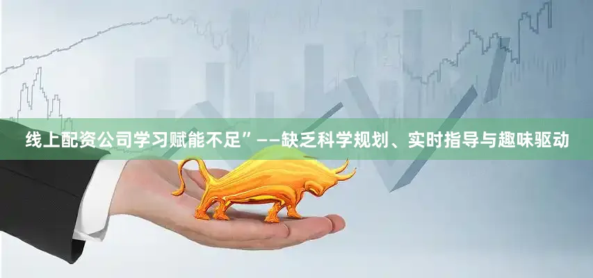 线上配资公司学习赋能不足”——缺乏科学规划、实时指导与趣味驱动