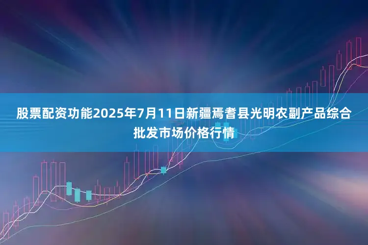 股票配资功能2025年7月11日新疆焉耆县光明农副产品综合批发市场价格行情