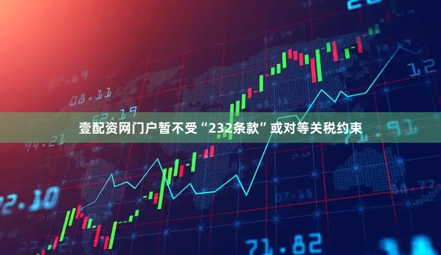 壹配资网门户暂不受“232条款”或对等关税约束