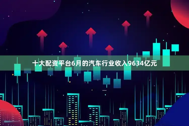 十大配资平台6月的汽车行业收入9634亿元