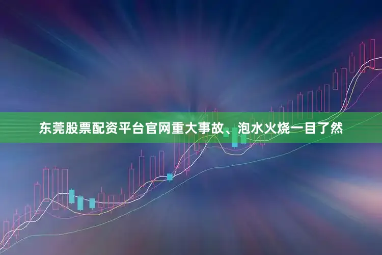 东莞股票配资平台官网重大事故、泡水火烧一目了然
