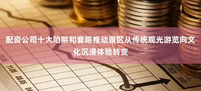 配资公司十大陷阱和套路推动景区从传统观光游览向文化沉浸体验转变