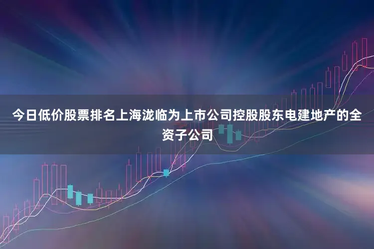 今日低价股票排名上海泷临为上市公司控股股东电建地产的全资子公司