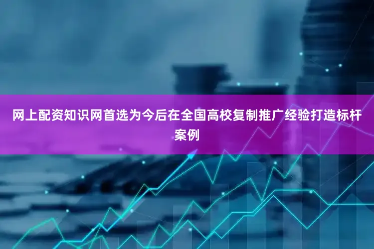 网上配资知识网首选为今后在全国高校复制推广经验打造标杆案例