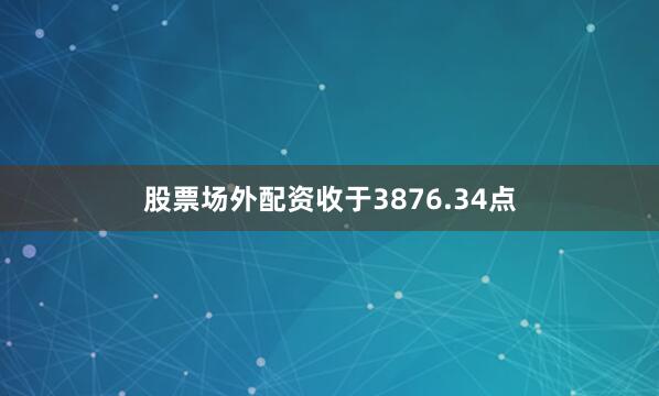 股票场外配资收于3876.34点