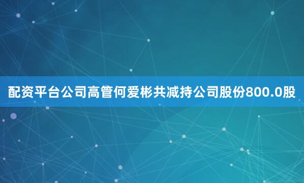 配资平台公司高管何爱彬共减持公司股份800.0股