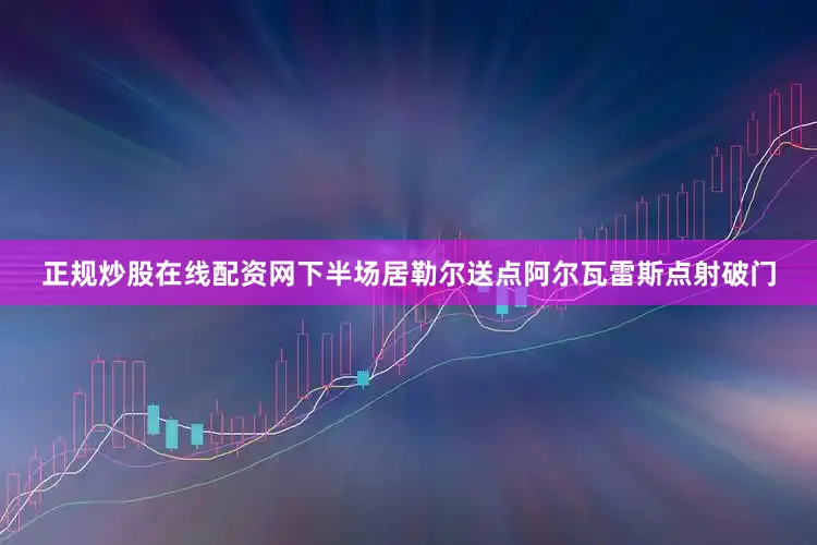 正规炒股在线配资网下半场居勒尔送点阿尔瓦雷斯点射破门