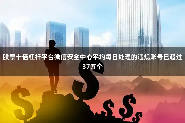 股票十倍杠杆平台微信安全中心平均每日处理的违规账号已超过37万个